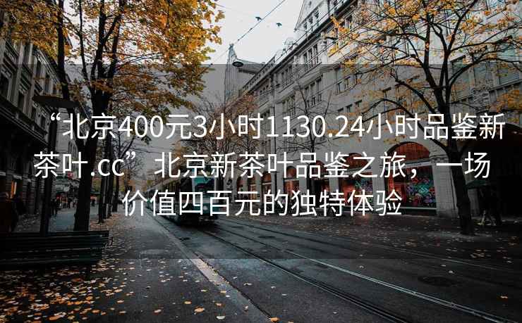 “北京400元3小時1130.24小時品鑒新茶葉.cc”北京新茶葉品鑒之旅，一場價值四百元的獨(dú)特體驗(yàn)