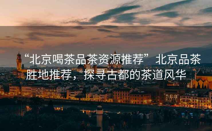 “北京喝茶品茶資源推薦”北京品茶勝地推薦，探尋古都的茶道風(fēng)華