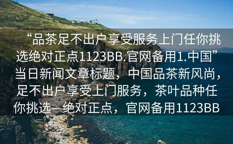 “品茶足不出戶(hù)享受服務(wù)上門(mén)任你挑選絕對(duì)正點(diǎn)1123BB.官網(wǎng)備用1.中國(guó)”當(dāng)日新聞文章標(biāo)題，中國(guó)品茶新風(fēng)尚，足不出戶(hù)享受上門(mén)服務(wù)，茶葉品種任你挑選—絕對(duì)正點(diǎn)，官網(wǎng)備用1123BB