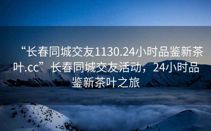“長(zhǎng)春同城交友1130.24小時(shí)品鑒新茶葉.cc”長(zhǎng)春同城交友活動(dòng)，24小時(shí)品鑒新茶葉之旅