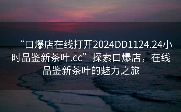 “口爆店在線打開2024DD1124.24小時品鑒新茶葉.cc”探索口爆店，在線品鑒新茶葉的魅力之旅