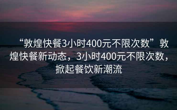 “敦煌快餐3小時(shí)400元不限次數(shù)”敦煌快餐新動(dòng)態(tài)，3小時(shí)400元不限次數(shù)，掀起餐飲新潮流