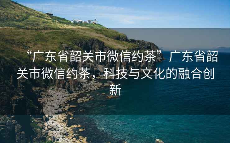“廣東省韶關(guān)市微信約茶”廣東省韶關(guān)市微信約茶，科技與文化的融合創(chuàng)新