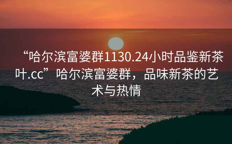 “哈爾濱富婆群1130.24小時(shí)品鑒新茶葉.cc”哈爾濱富婆群，品味新茶的藝術(shù)與熱情