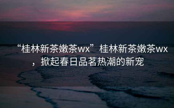 “桂林新茶嫩茶wx”桂林新茶嫩茶wx，掀起春日品茗熱潮的新寵
