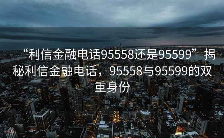 “利信金融電話95558還是95599”揭秘利信金融電話，95558與95599的雙重身份