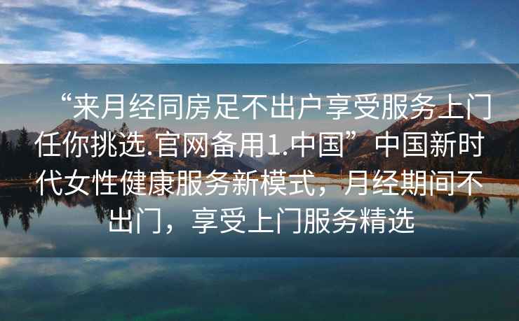 “來月經(jīng)同房足不出戶享受服務(wù)上門任你挑選.官網(wǎng)備用1.中國”中國新時代女性健康服務(wù)新模式，月經(jīng)期間不出門，享受上門服務(wù)精選