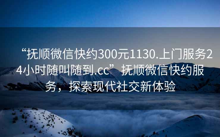 “撫順微信快約300元1130.上門服務(wù)24小時(shí)隨叫隨到.cc”撫順微信快約服務(wù)，探索現(xiàn)代社交新體驗(yàn)