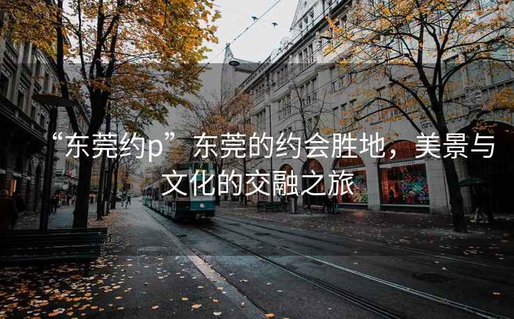 “東莞約p”東莞的約會(huì)勝地，美景與文化的交融之旅