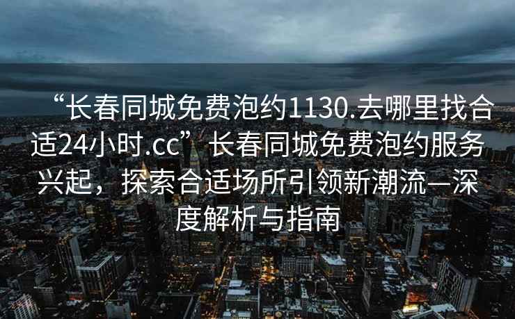 “長(zhǎng)春同城免費(fèi)泡約1130.去哪里找合適24小時(shí).cc”長(zhǎng)春同城免費(fèi)泡約服務(wù)興起，探索合適場(chǎng)所引領(lǐng)新潮流—深度解析與指南