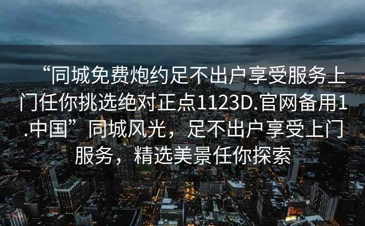 “同城免費炮約足不出戶享受服務上門任你挑選絕對正點1123D.官網(wǎng)備用1.中國”同城風光，足不出戶享受上門服務，精選美景任你探索