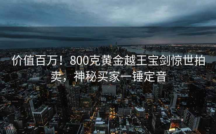價值百萬！800克黃金越王寶劍驚世拍賣，神秘買家一錘定音