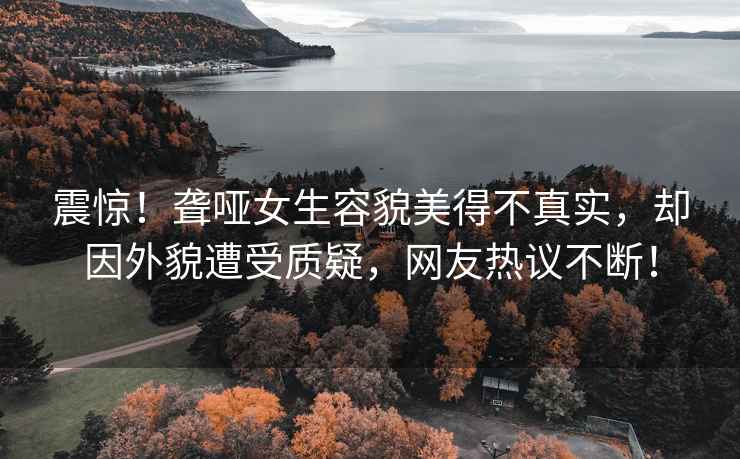震驚！聾啞女生容貌美得不真實(shí)，卻因外貌遭受質(zhì)疑，網(wǎng)友熱議不斷！
