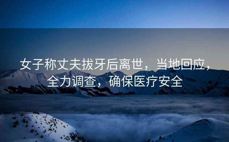 女子稱丈夫拔牙后離世，當(dāng)?shù)鼗貞?yīng)，全力調(diào)查，確保醫(yī)療安全