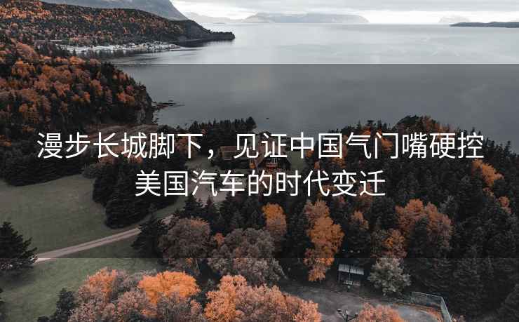 漫步長城腳下，見證中國氣門嘴硬控美國汽車的時代變遷