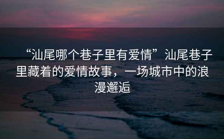 “汕尾哪個巷子里有愛情”汕尾巷子里藏著的愛情故事，一場城市中的浪漫邂逅