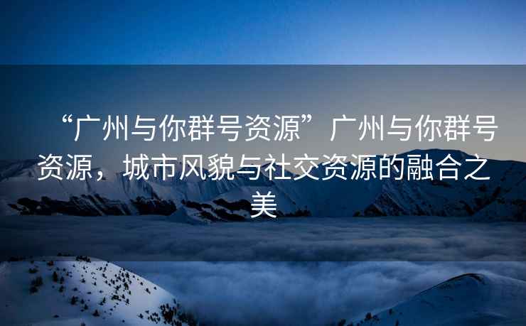 “廣州與你群號(hào)資源”廣州與你群號(hào)資源，城市風(fēng)貌與社交資源的融合之美