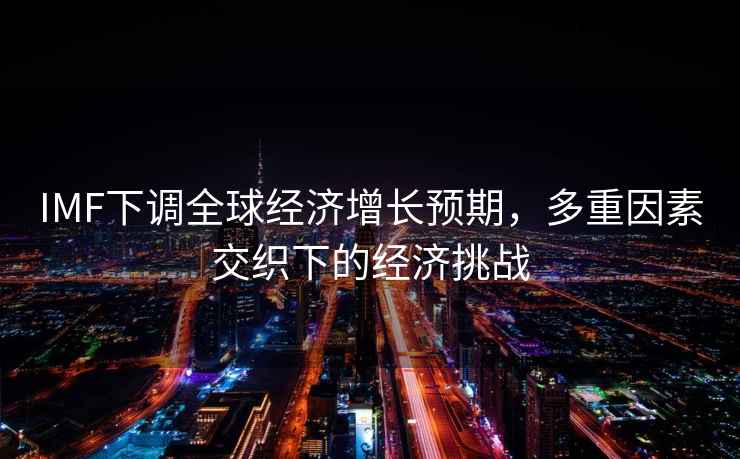 IMF下調(diào)全球經(jīng)濟(jì)增長(zhǎng)預(yù)期，多重因素交織下的經(jīng)濟(jì)挑戰(zhàn)
