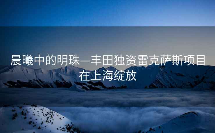 晨曦中的明珠—豐田獨(dú)資雷克薩斯項(xiàng)目在上海綻放