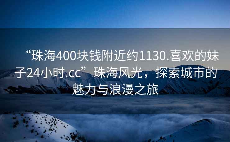 “珠海400塊錢附近約1130.喜歡的妹子24小時.cc”珠海風光，探索城市的魅力與浪漫之旅