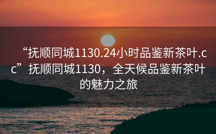 “撫順同城1130.24小時(shí)品鑒新茶葉.cc”撫順同城1130，全天候品鑒新茶葉的魅力之旅
