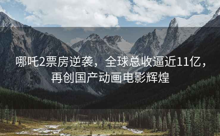 哪吒2票房逆襲，全球總收逼近11億，再創(chuàng)國(guó)產(chǎn)動(dòng)畫電影輝煌