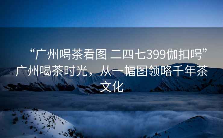 “廣州喝茶看圖 二四七399伽扣呺”廣州喝茶時(shí)光，從一幅圖領(lǐng)略千年茶文化