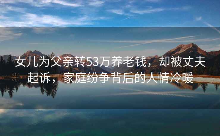 女兒為父親轉(zhuǎn)53萬(wàn)養(yǎng)老錢，卻被丈夫起訴，家庭紛爭(zhēng)背后的人情冷暖