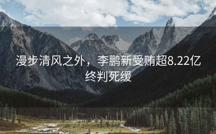 漫步清風(fēng)之外，李鵬新受賄超8.22億終判死緩