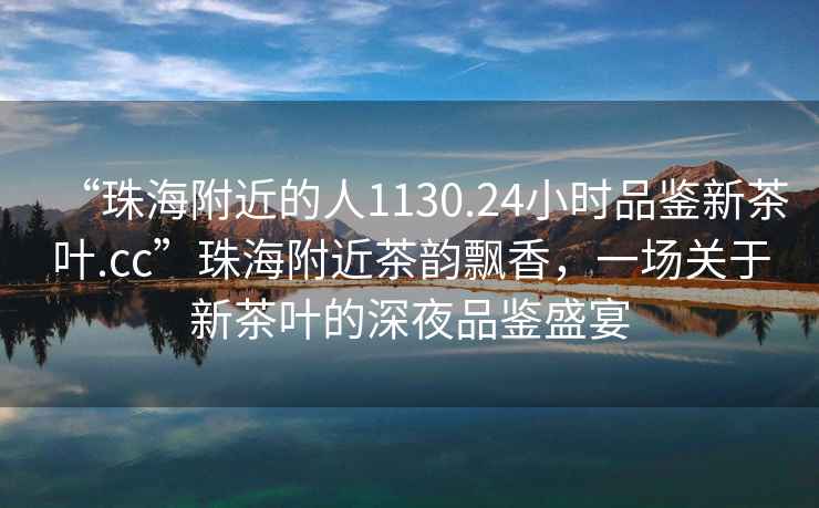 “珠海附近的人1130.24小時品鑒新茶葉.cc”珠海附近茶韻飄香，一場關于新茶葉的深夜品鑒盛宴