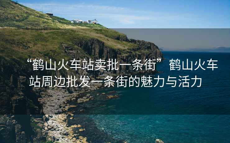 “鶴山火車站賣批一條街”鶴山火車站周邊批發(fā)一條街的魅力與活力