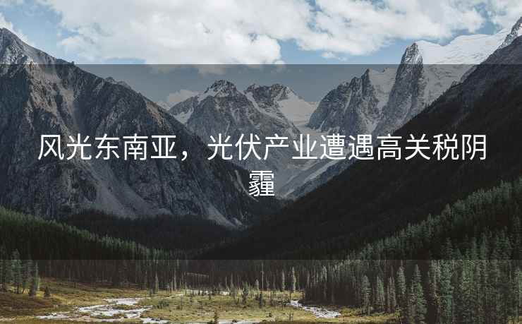 風(fēng)光東南亞，光伏產(chǎn)業(yè)遭遇高關(guān)稅陰霾