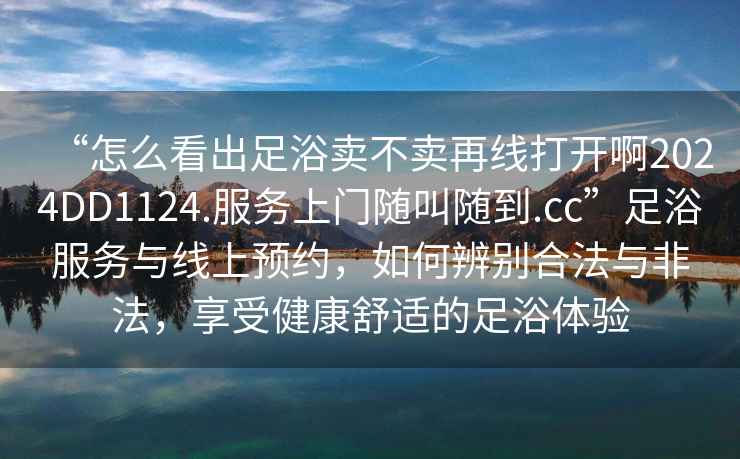 “怎么看出足浴賣不賣再線打開啊2024DD1124.服務(wù)上門隨叫隨到.cc”足浴服務(wù)與線上預(yù)約，如何辨別合法與非法，享受健康舒適的足浴體驗(yàn)