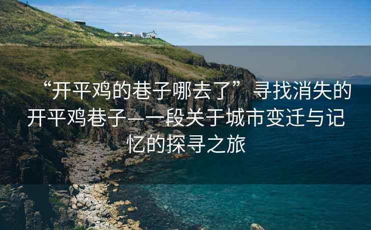 “開平雞的巷子哪去了”尋找消失的開平雞巷子—一段關(guān)于城市變遷與記憶的探尋之旅