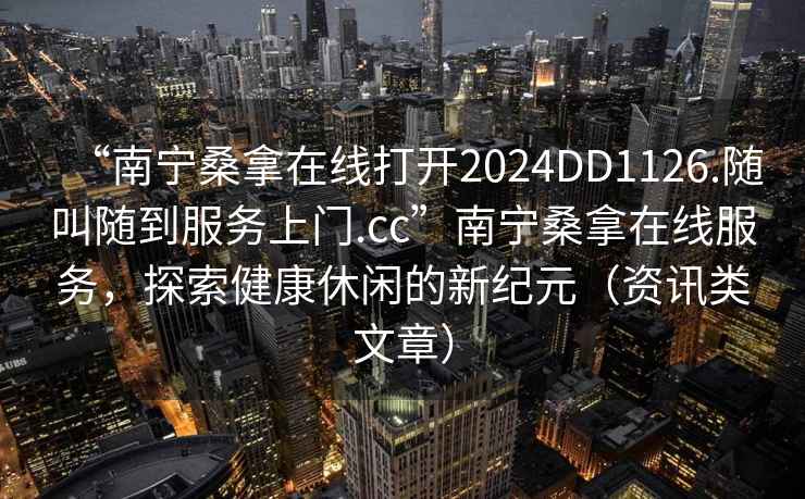 “南寧桑拿在線打開2024DD1126.隨叫隨到服務(wù)上門.cc”南寧桑拿在線服務(wù)，探索健康休閑的新紀(jì)元（資訊類文章）