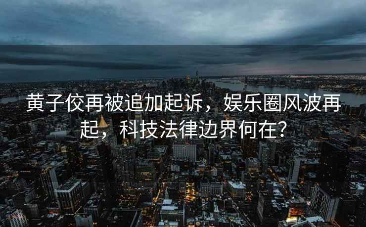 黃子佼再被追加起訴，娛樂圈風波再起，科技法律邊界何在？