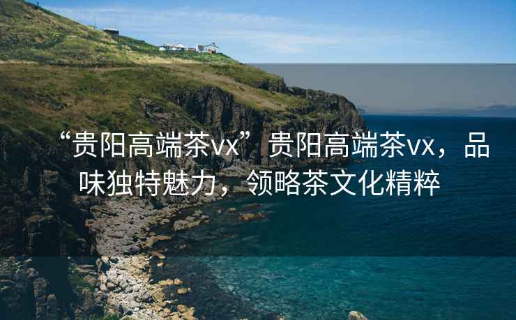 “貴陽(yáng)高端茶vx”貴陽(yáng)高端茶vx，品味獨(dú)特魅力，領(lǐng)略茶文化精粹