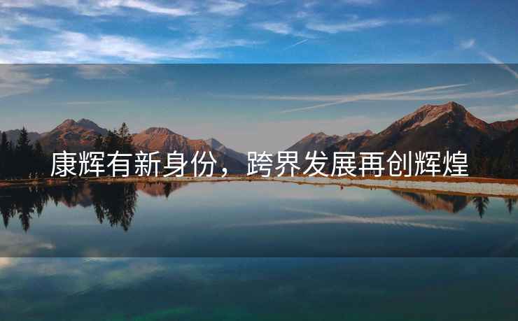 康輝有新身份，跨界發(fā)展再創(chuàng)輝煌