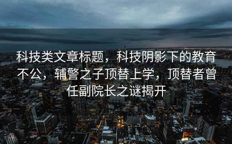 科技類(lèi)文章標(biāo)題，科技陰影下的教育不公，輔警之子頂替上學(xué)，頂替者曾任副院長(zhǎng)之謎揭開(kāi)