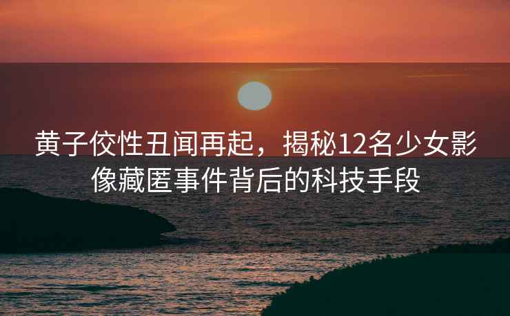 黃子佼性丑聞再起，揭秘12名少女影像藏匿事件背后的科技手段