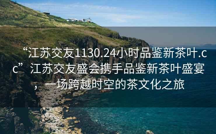 “江蘇交友1130.24小時品鑒新茶葉.cc”江蘇交友盛會攜手品鑒新茶葉盛宴，一場跨越時空的茶文化之旅