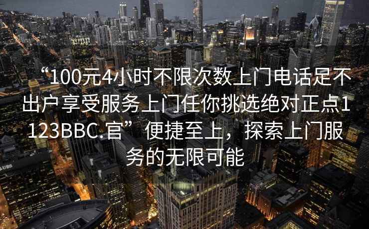 “100元4小時不限次數(shù)上門電話足不出戶享受服務上門任你挑選絕對正點1123BBC.官”便捷至上，探索上門服務的無限可能