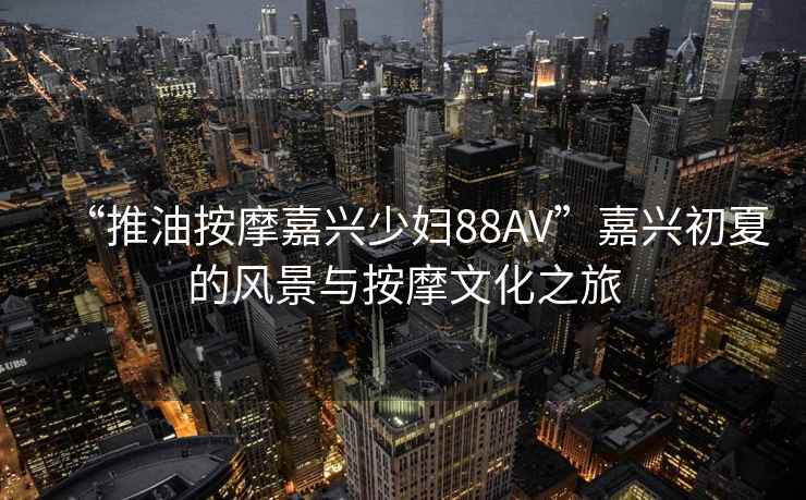 “推油按摩嘉興少婦88AV”嘉興初夏的風(fēng)景與按摩文化之旅