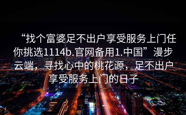 “找個(gè)富婆足不出戶享受服務(wù)上門任你挑選1114b.官網(wǎng)備用1.中國(guó)”漫步云端，尋找心中的桃花源，足不出戶享受服務(wù)上門的日子