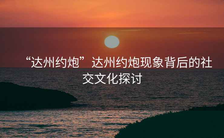 “達(dá)州約炮”達(dá)州約炮現(xiàn)象背后的社交文化探討