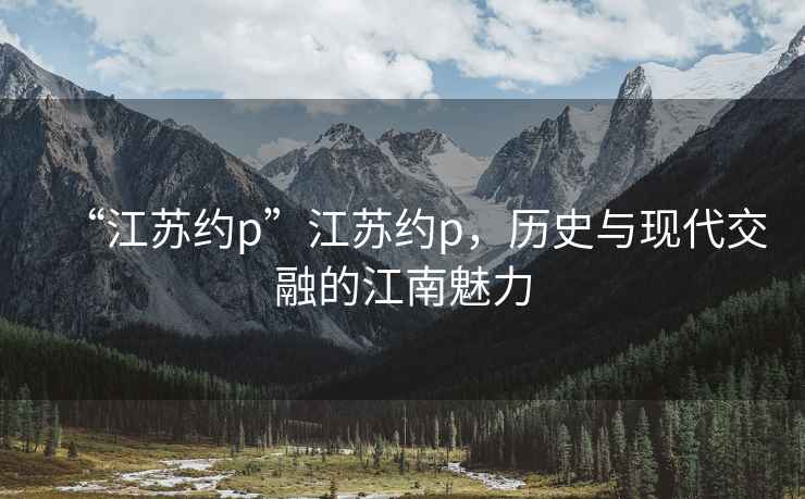“江蘇約p”江蘇約p，歷史與現(xiàn)代交融的江南魅力