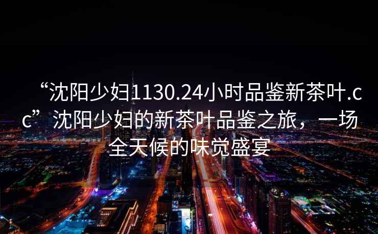“沈陽少婦1130.24小時(shí)品鑒新茶葉.cc”沈陽少婦的新茶葉品鑒之旅，一場全天候的味覺盛宴