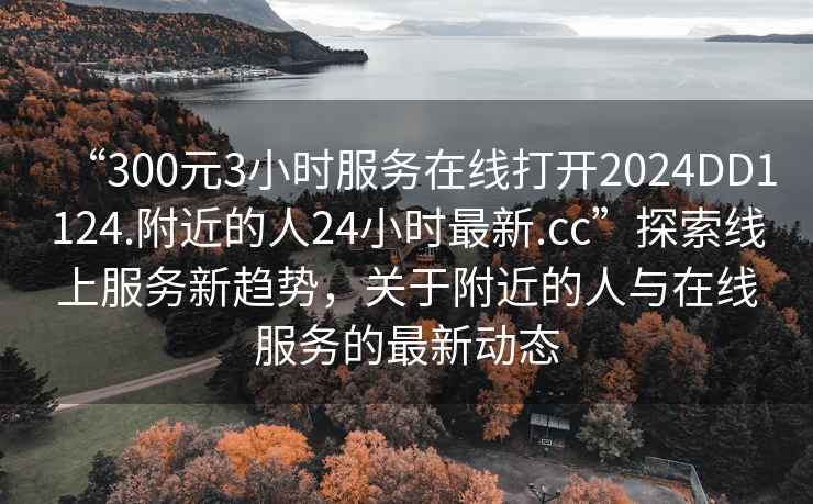 “300元3小時(shí)服務(wù)在線打開2024DD1124.附近的人24小時(shí)最新.cc”探索線上服務(wù)新趨勢，關(guān)于附近的人與在線服務(wù)的最新動態(tài)