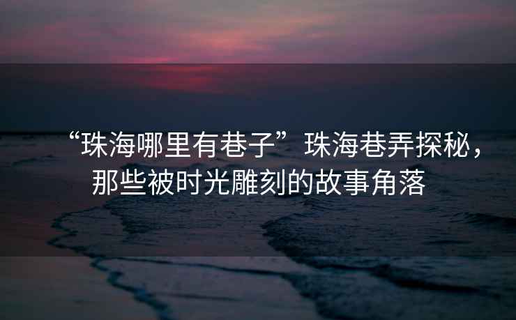 “珠海哪里有巷子”珠海巷弄探秘，那些被時光雕刻的故事角落