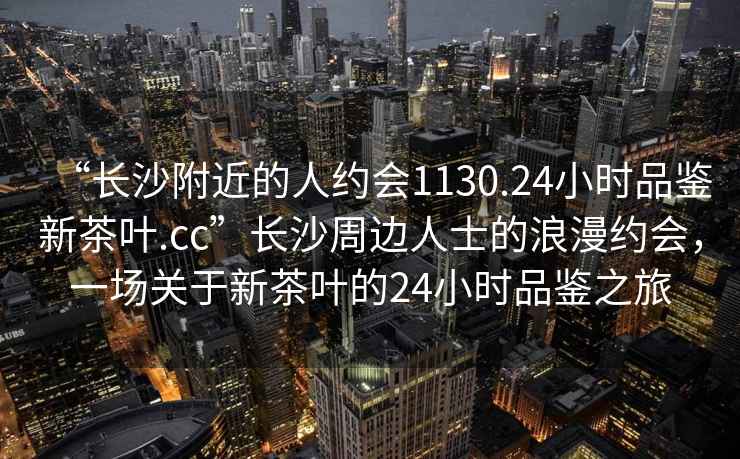 “長沙附近的人約會1130.24小時品鑒新茶葉.cc”長沙周邊人士的浪漫約會，一場關(guān)于新茶葉的24小時品鑒之旅